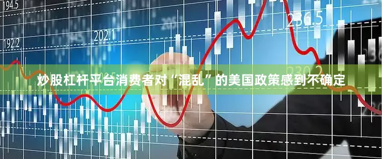 炒股杠杆平台消费者对“混乱”的美国政策感到不确定