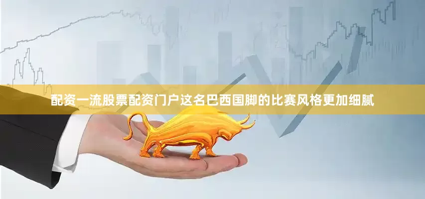 配资一流股票配资门户这名巴西国脚的比赛风格更加细腻