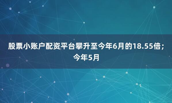 股票小账户配资平台攀升至今年6月的18.55倍；今年5月