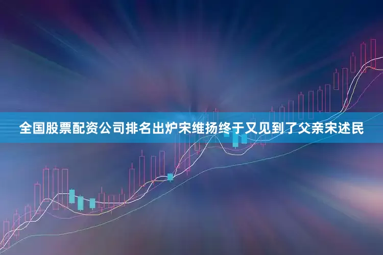 全国股票配资公司排名出炉宋维扬终于又见到了父亲宋述民