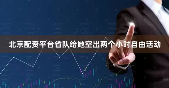 北京配资平台省队给她空出两个小时自由活动