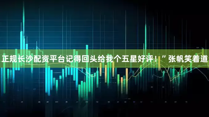 正规长沙配资平台记得回头给我个五星好评！”张帆笑着道