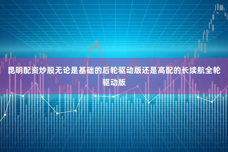 昆明配资炒股无论是基础的后轮驱动版还是高配的长续航全轮驱动版