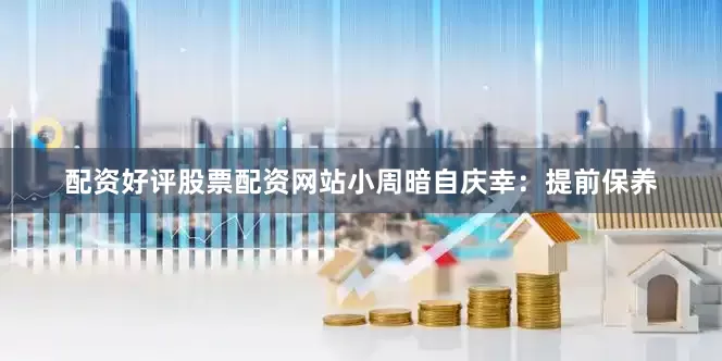 配资好评股票配资网站小周暗自庆幸：提前保养