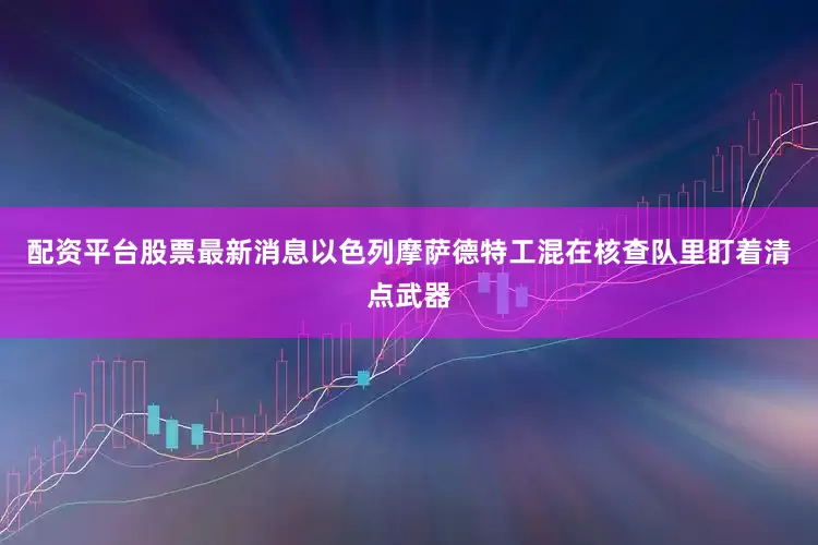 配资平台股票最新消息以色列摩萨德特工混在核查队里盯着清点武器