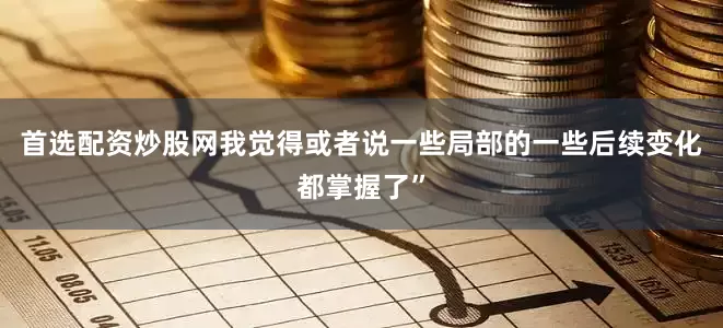 首选配资炒股网我觉得或者说一些局部的一些后续变化都掌握了”