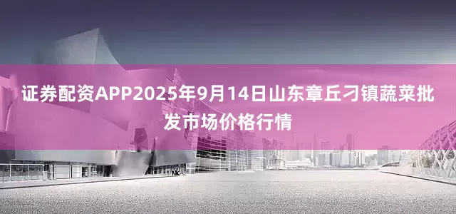 证券配资APP2025年9月14日山东章丘刁镇蔬菜批发市场价格行情